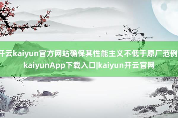 开云kaiyun官方网站确保其性能主义不低于原厂范例-kaiyunApp下载入口|kaiyun开云官网