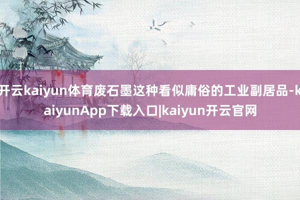 开云kaiyun体育废石墨这种看似庸俗的工业副居品-kaiyunApp下载入口|kaiyun开云官网