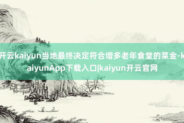 开云kaiyun当地最终决定符合增多老年食堂的菜金-kaiyunApp下载入口|kaiyun开云官网