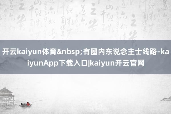 开云kaiyun体育有圈内东说念主士线路-kaiyunApp下载入口|kaiyun开云官网