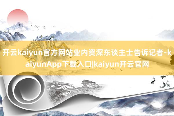 开云kaiyun官方网站　　业内资深东谈主士告诉记者-kaiyunApp下载入口|kaiyun开云官网