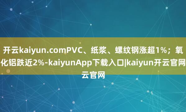 开云kaiyun.comPVC、纸浆、螺纹钢涨超1%；氧化铝跌近2%-kaiyunApp下载入口|kaiyun开云官网