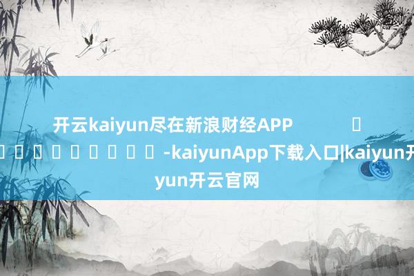 开云kaiyun尽在新浪财经APP            													-kaiyunApp下载入口|kaiyun开云官网