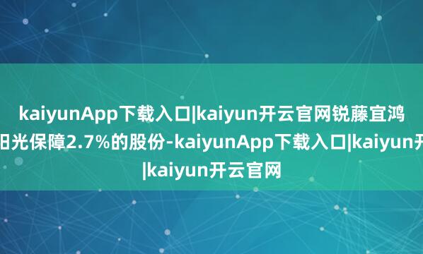 kaiyunApp下载入口|kaiyun开云官网锐藤宜鸿仍捏有阳光保障2.7%的股份-kaiyunApp下载入口|kaiyun开云官网