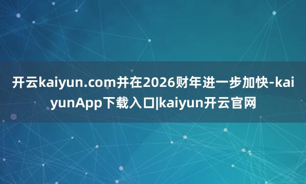 开云kaiyun.com并在2026财年进一步加快-kaiyunApp下载入口|kaiyun开云官网