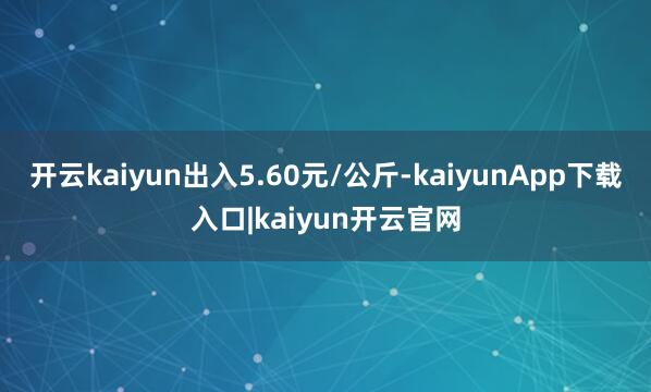 开云kaiyun出入5.60元/公斤-kaiyunApp下载入口|kaiyun开云官网
