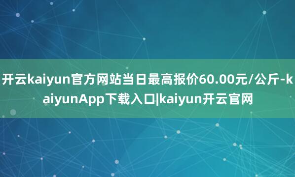 开云kaiyun官方网站当日最高报价60.00元/公斤-kaiyunApp下载入口|kaiyun开云官网