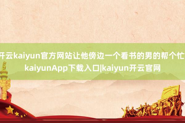 开云kaiyun官方网站让他傍边一个看书的男的帮个忙-kaiyunApp下载入口|kaiyun开云官网