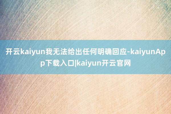 开云kaiyun我无法给出任何明确回应-kaiyunApp下载入口|kaiyun开云官网