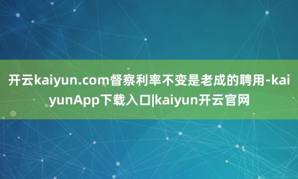 开云kaiyun.com督察利率不变是老成的聘用-kaiyunApp下载入口|kaiyun开云官网