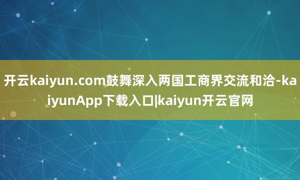 开云kaiyun.com鼓舞深入两国工商界交流和洽-kaiyunApp下载入口|kaiyun开云官网