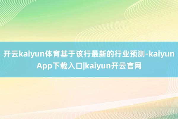 开云kaiyun体育基于该行最新的行业预测-kaiyunApp下载入口|kaiyun开云官网