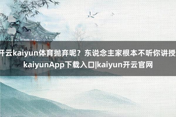 开云kaiyun体育抛弃呢？东说念主家根本不听你讲授-kaiyunApp下载入口|kaiyun开云官网