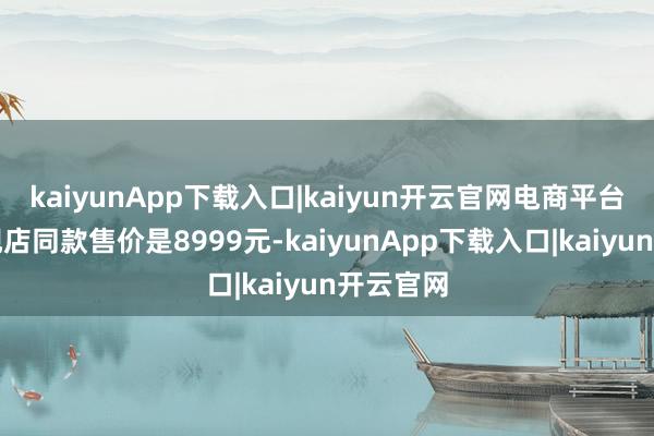 kaiyunApp下载入口|kaiyun开云官网电商平台苹果旗舰店同款售价是8999元-kaiyunApp下载入口|kaiyun开云官网