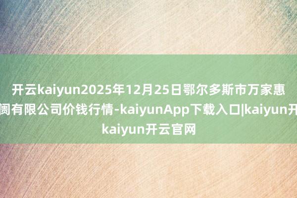开云kaiyun2025年12月25日鄂尔多斯市万家惠农贸阛阓有限公司价钱行情-kaiyunApp下载入口|kaiyun开云官网